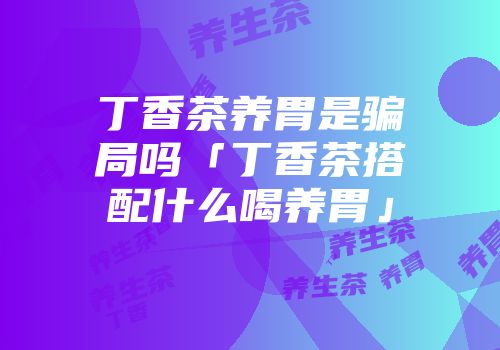 丁香茶养胃是骗局吗「丁香茶搭配什么喝养胃」