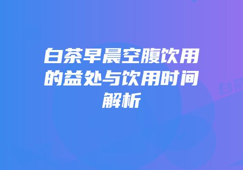 白茶早晨空腹饮用的益处与饮用时间解析