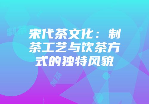 宋代茶文化：制茶工艺与饮茶方式的独特风貌