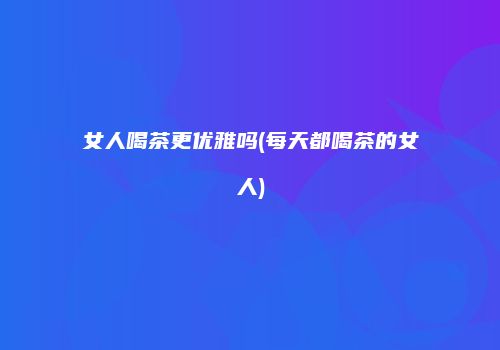女人喝茶更优雅吗(每天都喝茶的女人)