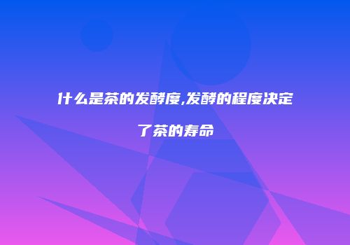 什么是茶的发酵度,发酵的程度决定了茶的寿命