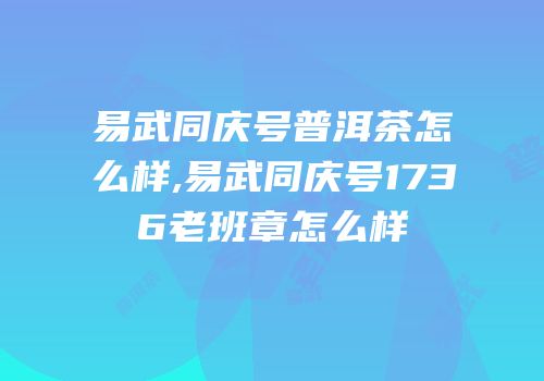 易武同庆号普洱茶怎么样,易武同庆号1736老班章怎么样