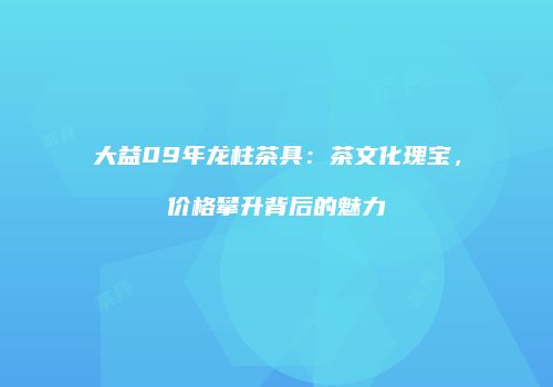 大益09年龙柱茶具：茶文化瑰宝，价格攀升背后的魅力