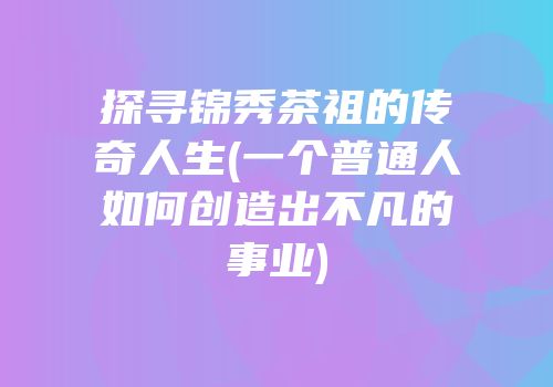 探寻锦秀茶祖的传奇人生(一个普通人如何创造出不凡的事业)