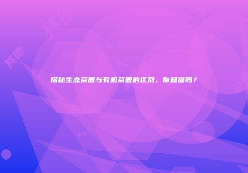 探秘生态茶园与有机茶园的区别，你知道吗？