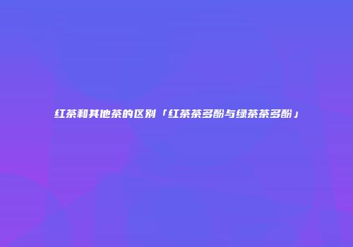 红茶和其他茶的区别「红茶茶多酚与绿茶茶多酚」