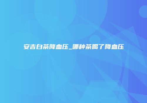安吉白茶降血压_哪种茶喝了降血压