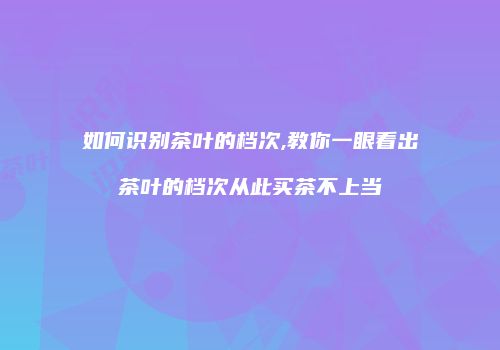 如何识别茶叶的档次,教你一眼看出茶叶的档次从此买茶不上当