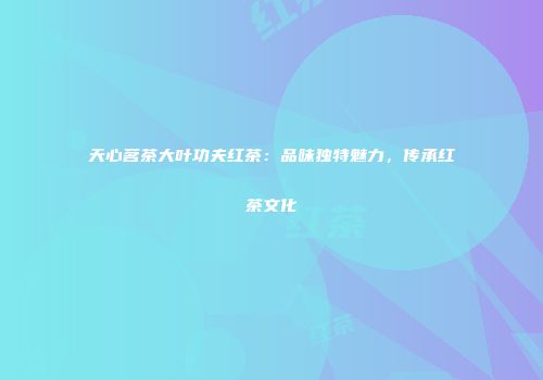 天心茗茶大叶功夫红茶：品味独特魅力，传承红茶文化