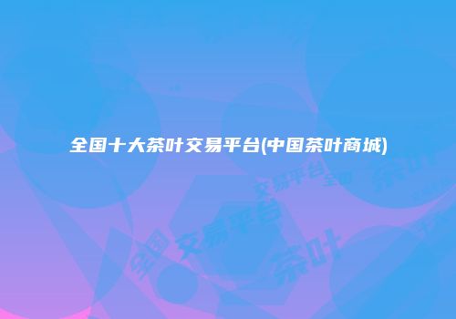 全国十大茶叶交易平台(中国茶叶商城)