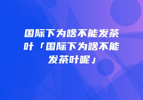 国际下为啥不能发茶叶「国际下为啥不能发茶叶呢」