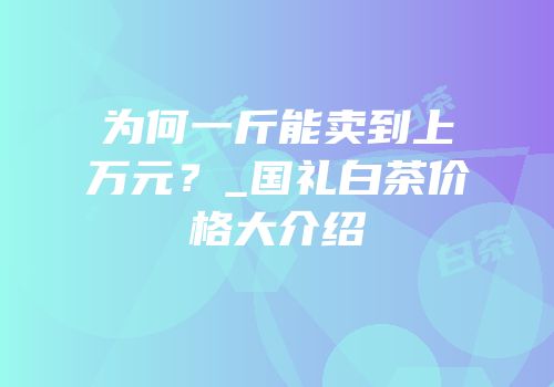 为何一斤能卖到上万元？_国礼白茶价格大介绍