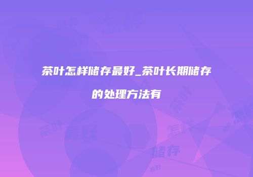 茶叶怎样储存最好_茶叶长期储存的处理方法有
