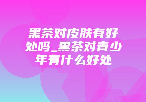 黑茶对皮肤有好处吗_黑茶对青少年有什么好处