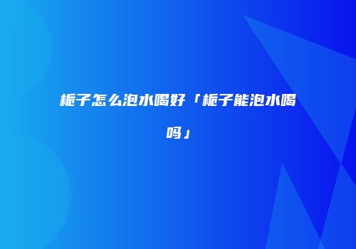 栀子怎么泡水喝好「栀子能泡水喝吗」