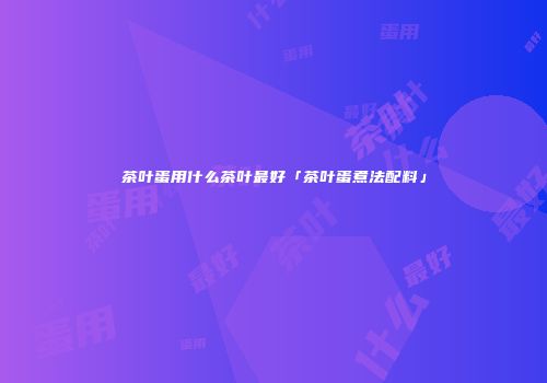茶叶蛋用什么茶叶最好「茶叶蛋煮法配料」