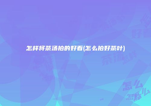 怎样将茶汤拍的好看(怎么拍好茶叶)