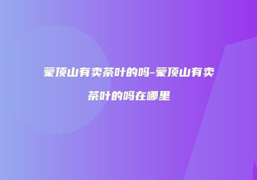蒙顶山有卖茶叶的吗-蒙顶山有卖茶叶的吗在哪里