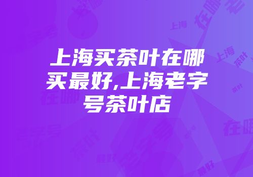上海买茶叶在哪买最好,上海老字号茶叶店