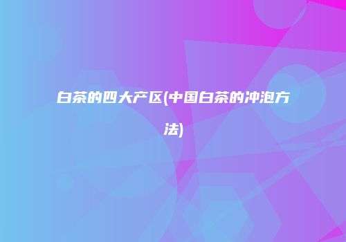 白茶的四大产区(中国白茶的冲泡方法)