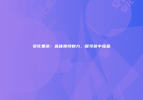 安化黑茶：品味独特魅力，探寻茶中珍品