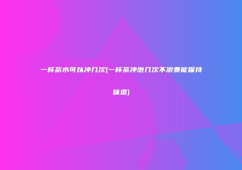 一杯茶水可以冲几次(一杯茶冲泡几次不浪费能保持味道)