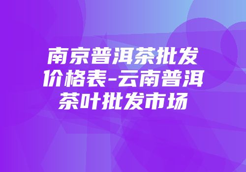 南京普洱茶批发价格表-云南普洱茶叶批发市场