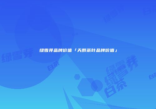 绿雪芽品牌价值「天醇茶叶品牌价值」