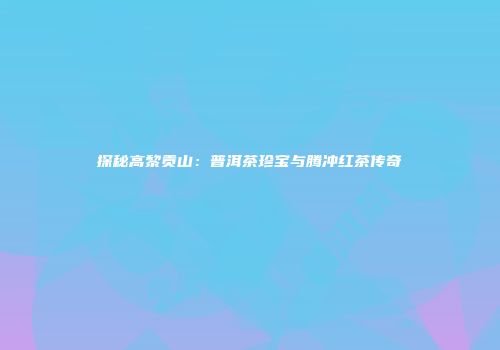 探秘高黎贡山：普洱茶珍宝与腾冲红茶传奇