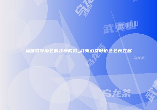 福建茶叶协会的领导成员_武夷山茶叶协会会长姓名