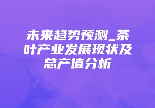 未来趋势预测_茶叶产业发展现状及总产值分析