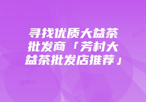 寻找优质大益茶批发商「芳村大益茶批发店推荐」