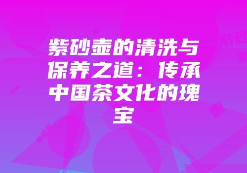 紫砂壶的清洗与保养之道：传承中国茶文化的瑰宝