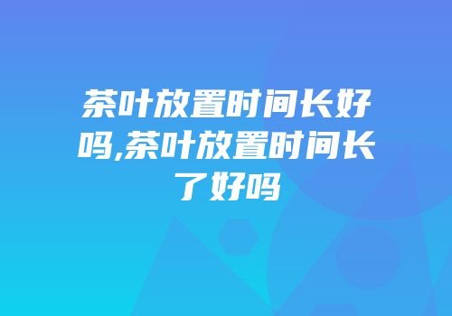 茶叶放置时间长好吗,茶叶放置时间长了好吗