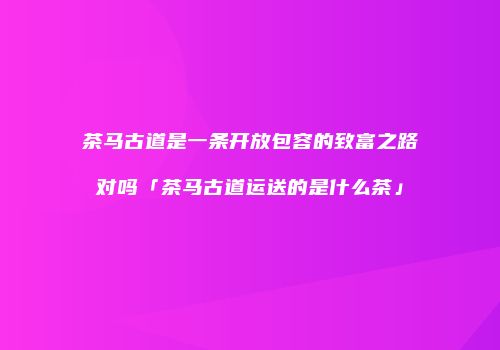 茶马古道是一条开放包容的致富之路对吗「茶马古道运送的是什么茶」