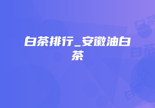 白茶排行_安徽油白茶