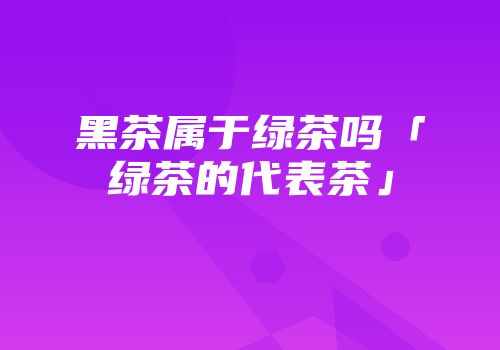 黑茶属于绿茶吗「绿茶的代表茶」