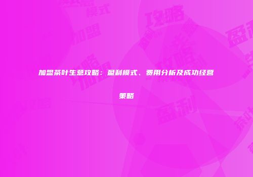 加盟茶叶生意攻略：盈利模式、费用分析及成功经营策略