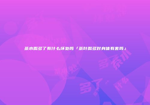 茶水喝多了有什么坏处吗「茶叶喝多对身体有害吗」
