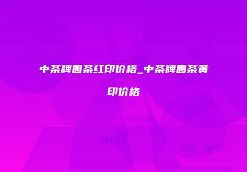 中茶牌圆茶红印价格_中茶牌圆茶黄印价格