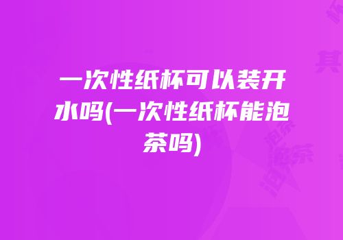一次性纸杯可以装开水吗(一次性纸杯能泡茶吗)