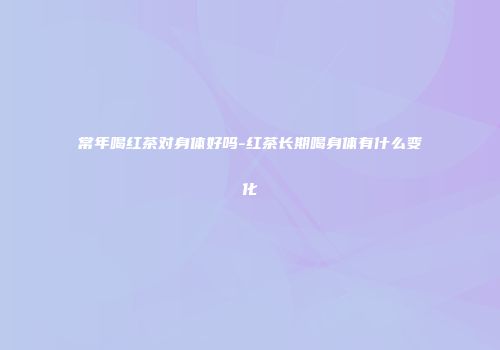常年喝红茶对身体好吗-红茶长期喝身体有什么变化