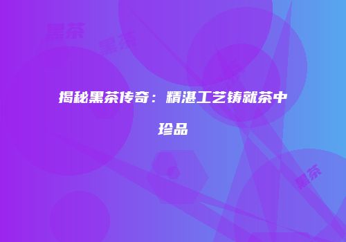揭秘黑茶传奇：精湛工艺铸就茶中珍品