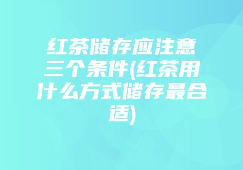 红茶储存应注意三个条件(红茶用什么方式储存最合适)
