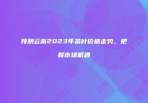 预测云南2023年茶叶价格走势，把握市场机遇