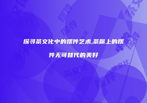 探寻茶文化中的摆件艺术,茶席上的摆件无可替代的美好