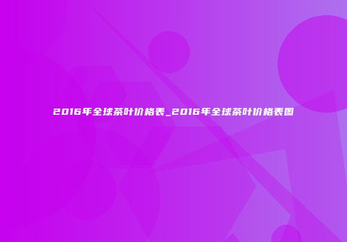 2016年全球茶叶价格表_2016年全球茶叶价格表图