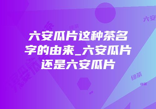六安瓜片这种茶名字的由来_六安瓜片还是六安瓜片