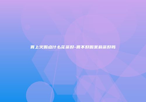 胃上火喝点什么花茶好-胃不好喝茉莉茶好吗