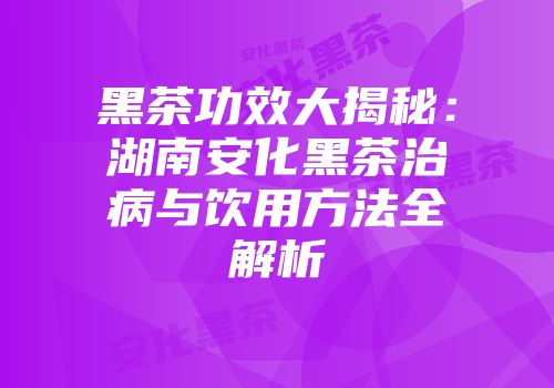 黑茶功效大揭秘：湖南安化黑茶治病与饮用方法全解析